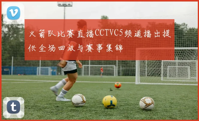 火箭队比赛直播CCTVC5频道播出提供全场回放与赛事集锦