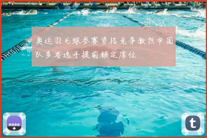 奥运羽毛球参赛资格竞争激烈中国队多名选手提前锁定席位